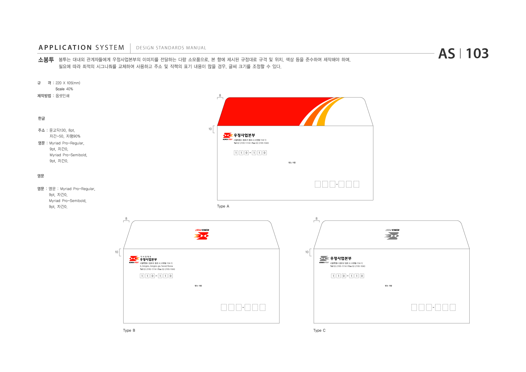 APPLICATION SYSTEM 소봉투  DESIGN STANDARDS MANUAL  봉투는 대내외 관계자들에게 우정사업본부의 이미지를 전달하는 다량 소모품으로, 본 항에 제시된 규정대로 규격 및 위치, 색상 등을 준수하여 제작해야 하며, 필요에 따라 최적의 시그니춰를 교체하여 사용하고 주소 및 직책의 표기 내용이 많을 경우, 글씨 크기를 조정할 수 있다.  AS I 103  규  격 : 220 X 105(mm) Scale 40% 8  제작방법 : 옵셋인쇄  한글 주소 : 윤고딕130, 8pt, 자간-50, 자평90% 영문 : Myriad Pro-Regular, 9pt, 자간0, Myriad Pro-Semibold, 9pt, 자간0. 10 서울특별시 종로구 종로 6 (서린동 154-1)  Tel 02-2195-1114 I Fax 02-2195-1043  1  1  0  1  1  0 받는 사람  영문 영문 : 영문 : Myriad Pro-Regular, 9pt, 자간0, Myriad Pro-Semibold, 9pt, 자간0. 8  Type A 8  10 서울특별시 종로구 종로 6 (서린동 154-1)  10 서울특별시 종로구 종로 6 (서린동 154-1)  6, Jongno, Jongno-gu, Seoul, Korea Tel 02-2195-1114 I Fax 02-2195-1043  Tel 02-2195-1114 I Fax 02-2195-1043  1  1  0  1  1  0 받는 사람  1  1  0  1  1  0 받는 사람  Type B  Type C